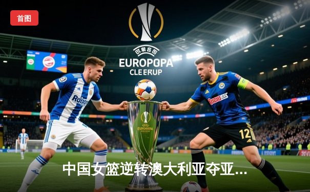 中国女篮逆转澳大利亚夺亚锦赛三连冠 韩旭独砍28分统治内线