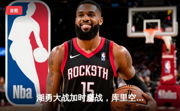 湖勇大战加时鏖战，库里空砍50分难救主，詹姆斯关键三分锁定胜局