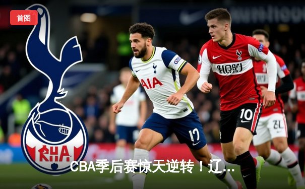 CBA季后赛惊天逆转！辽宁本钢加时险胜广东宏远 赵继伟砍30+12创个人纪录