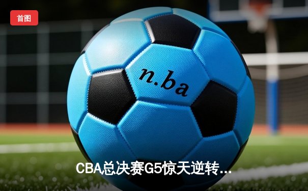CBA总决赛G5惊天逆转 辽宁男篮加时绝杀卫冕成功