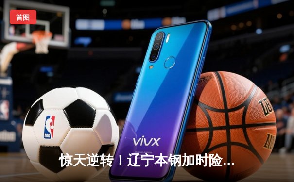 惊天逆转！辽宁本钢加时险胜广东东莞大益，赵继伟砍下33分加冕关键先生